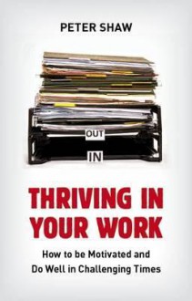 Thriving in Your Work: How to Succeed and Remain Motivated in Challenging Times - Peter Shaw