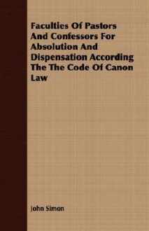 Faculties of Pastors and Confessors for Absolution and Dispensation According the Code of Canon Law - John Simon