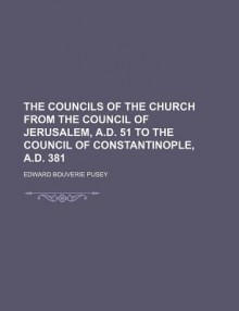 The Councils of the Church from the Council of Jerusalem, A.D. 51 to the Council of Constantinople, A.D. 381 - Edward Bouverie Pusey