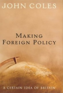 Making Foreign Policy: A Certain Idea of Britain - John Coles