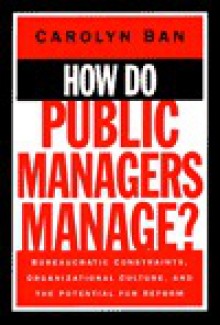 How Do Public Managers Manage: Bureaucratic Constraints, Organizational Culture, and Potential for Reform - Carolyn Ban