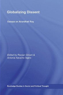 Globalizing Dissent: Essays on Arundhati Roy (Routledge Studies in Social and Political Thought) - Ranjan Ghosh, Antonia Navarro-tejero