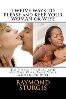 Twelve Ways to Please and Keep Your Woman or Wife: Do These Things, and No One Will Take Your Woman or Wife - Raymond Sturgis