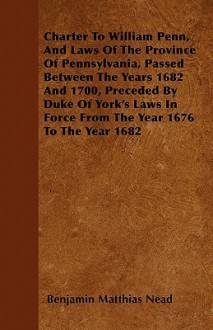 Charter to William Penn, and Laws of the Province of Pennsylvania, Passed Between the Years 1682 and 1700, Preceded by Duke of York's Laws in Force fr - Benjamin Matthias Nead