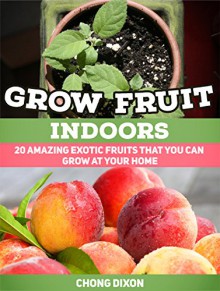 Grow Fruit Indoors: 20 Amazing Exotic Fruits That You Can Grow at Your Home (Grow Fruit Indoors, Grow Fruit, Grow Fruit books) - Chong Dixon