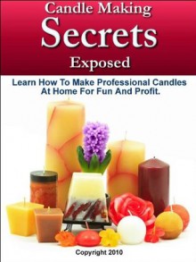 Candle Making Secrets Exposed - Learn How To Make Professional Candles At Home For Fun And Profit - Mark Smith