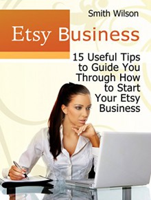 Etsy Business: 15 Useful Tips to Guide You Through Starting Your Etsy Business (Etsy Book, Etsy selling success, Etsy business for beginners) - Smith Wilson