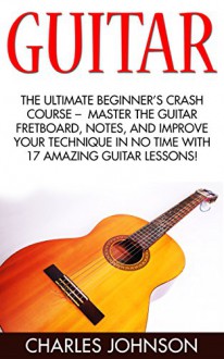 Guitar: The Ultimate Beginner's Crash Course - Master The Guitar Fretboard, Notes, And Improve Your Technique In No Time With 17 Amazing Guitar Lessons! ... to Music, Music Theory, Music Downloads) - Charles Johnson