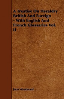 A Treatise on Heraldry British and Foreign - With English and French Glossaries Vol. II - John Woodward