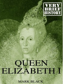 Queen Elizabeth I: A Very Brief History - Mark Black