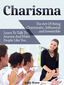 Charisma: The Art Of Being Charismatic, Influential and Irresistible. Learn To Talk To Anyone And Make People Like You (How To Be Charismatic, Charisma, Charisma Myth, Laws of Charisma) - Andy Stone