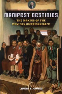 Manifest Destinies: The Making of the Mexican American Race - Laura E. Gomez