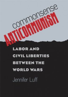 Commonsense Anticommunism: Labor and Civil Liberties between the World Wars - Jennifer Luff