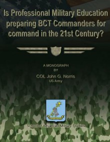 Is Professional Military Education Preparing Bct Commanders for Command in the 21st Century? - Us Army Col John G Norris, School of Advanced Military Studies