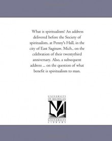 What is spiritualism? An address delivered before the Society of spiritualists, at Penny's Hall, in the city of East Saginaw, Mich., on the ... ... on the question of what benefit is sp - Michigan Historical Reprint Series