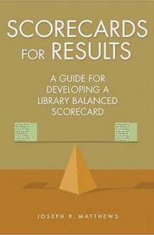 Scorecards for Results: A Guide for Developing a Library Balanced Scorecard: A Guide for Developing a Library Balanced Scorecard - Joseph R Matthews