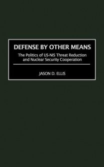 Defense by Other Means: The Politics of Us-NIS Threat Reduction and Nuclear Security Cooperation - Jason D. Ellis