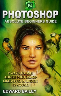 Photoshop: Absolute Beginners Guide: 7 Ways to Use Adobe Photoshop Like a Pro in Under 10 Hours! (Graphic Design, Adobe Photoshop, Digital Photography, Creativity) - Edward Bailey