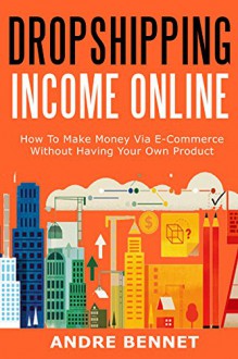 ONLINE DROPSHIPPING INCOME 2016: How To Make Money Via E-Commerce Without Having Your Own Product - Andre Bennet