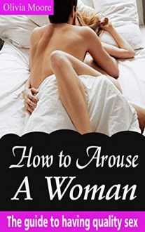 How to Arouse a Woman: The Guide to Having Quality Sex - Olivia Moore