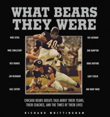 What Bears They Were: Chicago Bears Greats Talk About Their Teams, Their Coaches, and the Times of Their Lives - Richard Whittingham