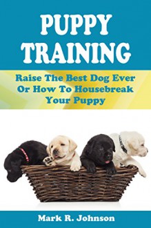 Puppy Training Guide: Raise The Best Dog Ever Or How To Housebreak Your Puppy: All Power Of Positive Reinforcement In One Ultimate Handbook: Training In Obedience, Potty, Biting, Barking, Feeding - Mark Johnson