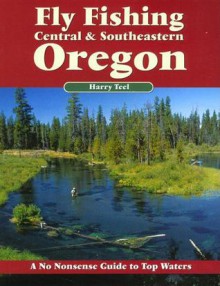 Fly Fishing Central & Southeastern Oregon: A No Nonsense Guide to Top Waters - Harry Teel