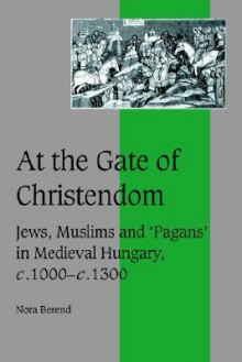 At the Gate of Christendom: Jews, Muslims and 'Pagans' in Medieval Hungary, C.1000 C.1300 - Nora Berend, Rosamond McKitterick, Christine Carpenter