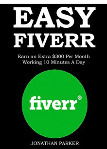 EASY FIVERR 2016: Earn an Extra $300 Per Month Working 10 Minutes A Day - Jonathan Parker