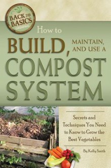 How to Build, Maintain, and Use a Compost System: Secrets and Techniques You Need to Know to Grow the Best Vegetables - Kelly Smith