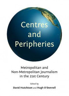 Centres And Peripheries: Metropolitan And Non Metropolitan Journalism In The Twenty First Century - David Hutchison and Hugh O Donnell, David Hutchison, Hugh O'Donnell