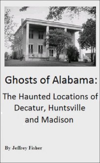 Ghosts of Alabama: The Haunted Locations of Decatur, Huntsville and Madison - Jeffrey Fisher