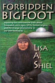 Forbidden Bigfoot: Exposing the Controversial Truth about Sasquatch, Stick Signs, UFOs, Human Origins, and the Strange Phenomena in Our Own Backyards - Lisa A. Shiel