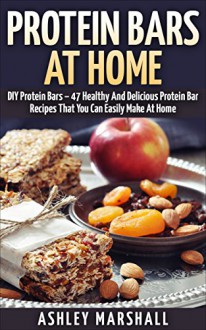 Protein Bars At Home: DIY Protein Bars - 47 Healthy And Delicious Protein Bar Recipes That You Can Easily Make At Home (Protein Diet, DIY Protein Bars, Homemade Protein Bars) - Ashley Marshall