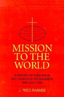 Mission to the World: A History of Missions in the Church of the Nazarene Through 1985 - J. Fred Parker, Jerald D. Johnson