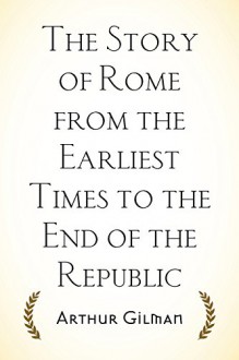 The Story of Rome from the Earliest Times to the End of the Republic - Arthur Gilman