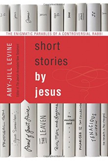 Short Stories by Jesus: The Enigmatic Parables of a Controversial Rabbi - Amy-Jill Levine