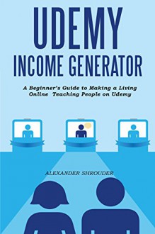 UDEMY INCOME GENERATOR: A Beginner's Guide to Making a Living Online Teaching People on Udemy - Alexander Shrouder