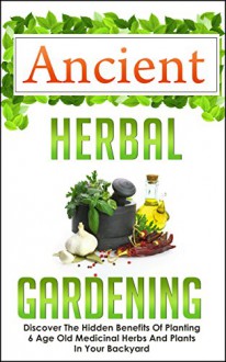 Ancient Herbal Gardening - Discover The Hidden Benefits Of 6 Age Old Medicinal Herbs And Plants In Your Backyard (Herbal Gardening, DIY Herbal Gardening, ... Gardening, Container Gardening, Book 7) - Carmen Mckenzie