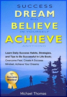 Success: Dream Big, Believe In Yourself, Achieve Anything: Learn Daily Success Habits, Strategies, and Tips To Be Successful In LIfe Book: Overcome Fear, Create a Success Mindset, Achieve Your Dreams - Michael Thomas