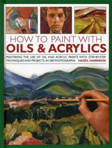 How to Paint with Oils & Acrylics: Mastering the Use of Oil and Acrylic Paints with Step-by-step Techniqhes and Projects, in 200 Photographs - Hazel Harrison