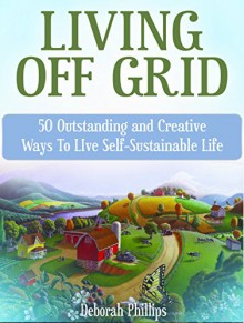 Living Off Grid: 50 Outstanding and Creative Ways To LIve Self-Sustainable Life (Living Off Grid, Living Off Grid Books, Off Grid Survival,) - Deborah Phillips