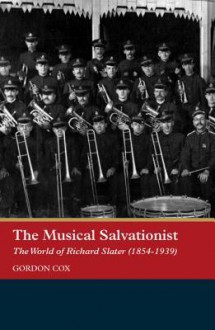 The Musical Salvationist: The World of Richard Slater (1854-1939), Father of Salvation Army Music - Gordon Cox