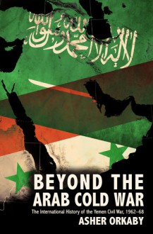 Beyond the Arab Cold War: The International History of the Yemen Civil War, 1962-68 - Asher Orkaby
