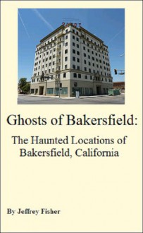 Ghosts of Bakersfield: The Haunted Locations of Bakersfield, California - Jeffrey Fisher