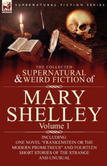 The Collected Supernatural and Weird Fiction of Mary Shelley-Volume 1: Including One Novel Frankenstein or the Modern Prometheus and Fourteen Short St - Mary Wollstonecraft Shelley