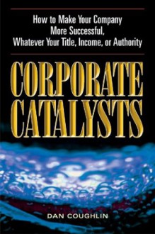 Corporate Catalysts: How to Make Your Company More Successful, Whatever Your Title, Income, or Authority - Dan Coughlin