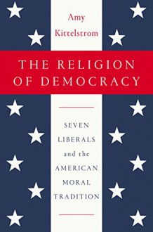 The Religion of Democracy: Seven Liberals and the American Moral Tradition - Amy Kittelstrom