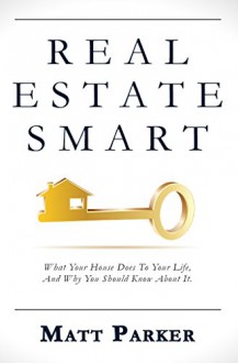 Real Estate Smart: What Your House Does To Your Life, And Why You Should Know About It. - Matt Parker