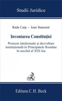 Inventarea Constituţiei: proiecte intelectuale şi dezvoltare instituţională în Principatele Române în secolul al XIX-lea - Radu Carp, Ioan Stanomir